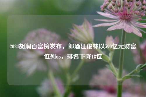 2024胡润百富榜发布，郎酒汪俊林以590亿元财富位列65，排名下降18位