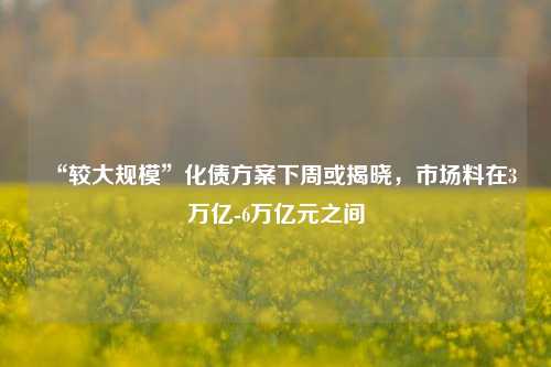 “较大规模”化债方案下周或揭晓，市场料在3万亿-6万亿元之间