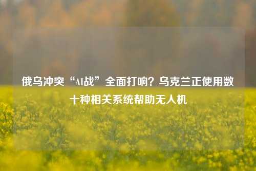 俄乌冲突“AI战”全面打响？乌克兰正使用数十种相关系统帮助无人机