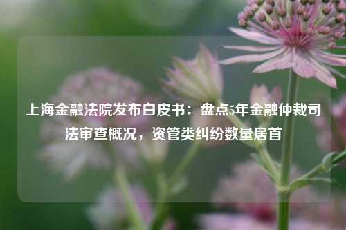 上海金融法院发布白皮书：盘点5年金融仲裁司法审查概况，资管类纠纷数量居首