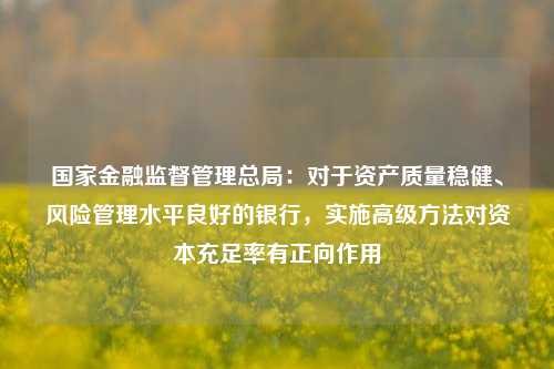 国家金融监督管理总局：对于资产质量稳健、风险管理水平良好的银行，实施高级方法对资本充足率有正向作用