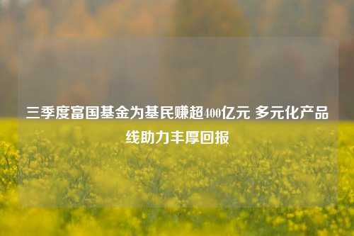 三季度富国基金为基民赚超400亿元 多元化产品线助力丰厚回报