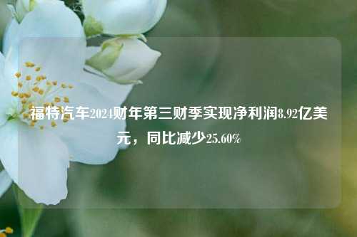 福特汽车2024财年第三财季实现净利润8.92亿美元，同比减少25.60%