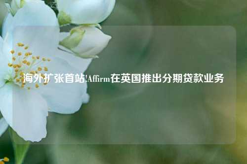 海外扩张首站!Affirm在英国推出分期贷款业务