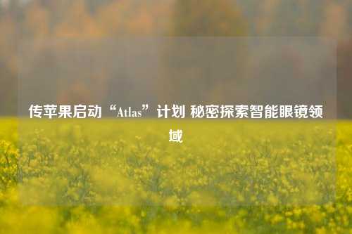 传苹果启动“Atlas”计划 秘密探索智能眼镜领域