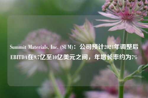 Summit Materials, Inc. (SUM)：公司预计2024年调整后EBITDA在9.7亿至10亿美元之间，年增长率约为7%