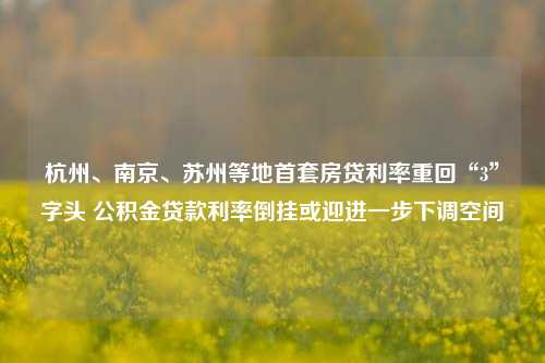 杭州、南京、苏州等地首套房贷利率重回“3”字头 公积金贷款利率倒挂或迎进一步下调空间