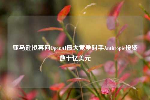 亚马逊拟再向OpenAI最大竞争对手Anthropic投资数十亿美元