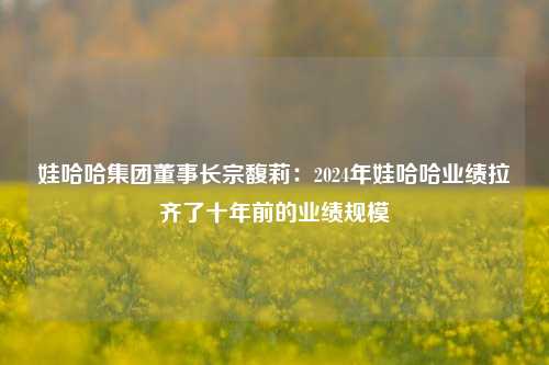 娃哈哈集团董事长宗馥莉：2024年娃哈哈业绩拉齐了十年前的业绩规模