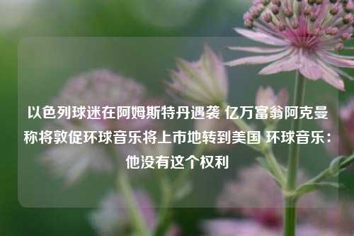 以色列球迷在阿姆斯特丹遇袭 亿万富翁阿克曼称将敦促环球音乐将上市地转到美国 环球音乐：他没有这个权利