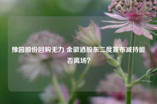 豫园股份回购无力 金徽酒股东二度宣布减持能否离场？