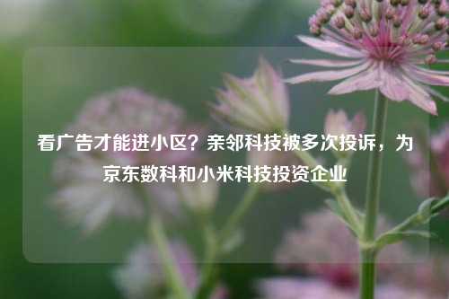 看广告才能进小区？亲邻科技被多次投诉，为京东数科和小米科技投资企业