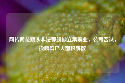 网传同花顺涉非法荐股被立案禁业，公司否认，投顾群已大面积解散