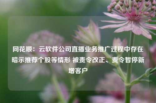 同花顺：云软件公司直播业务推广过程中存在暗示推荐个股等情形 被责令改正、责令暂停新增客户