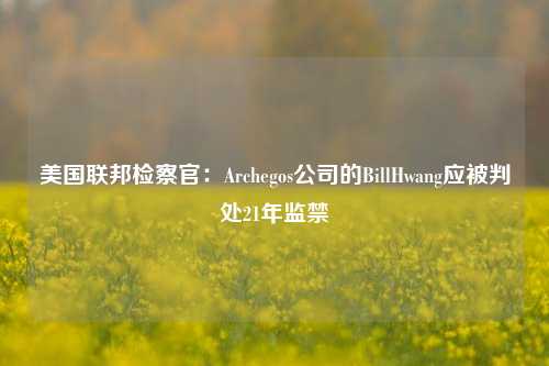 美国联邦检察官：Archegos公司的BillHwang应被判处21年监禁