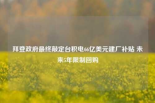 拜登政府最终敲定台积电66亿美元建厂补贴 未来5年限制回购