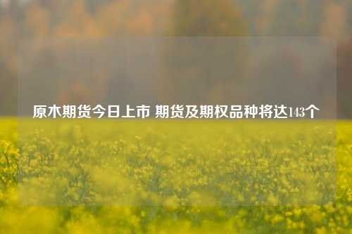 原木期货今日上市 期货及期权品种将达143个