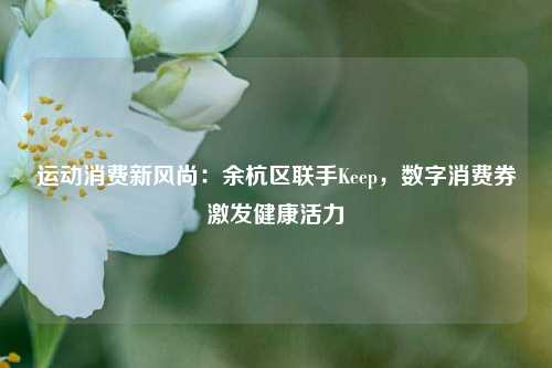 运动消费新风尚：余杭区联手Keep，数字消费券激发健康活力