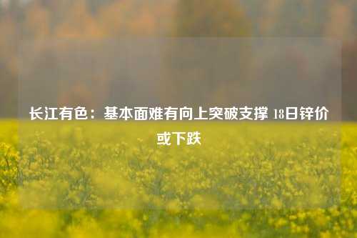 长江有色：基本面难有向上突破支撑 18日锌价或下跌