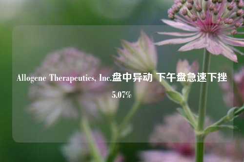 Allogene Therapeutics, Inc.盘中异动 下午盘急速下挫5.07%