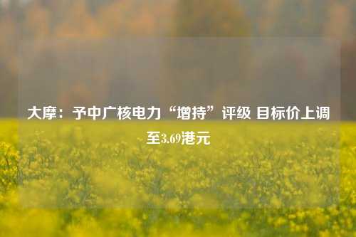 大摩：予中广核电力“增持”评级 目标价上调至3.69港元