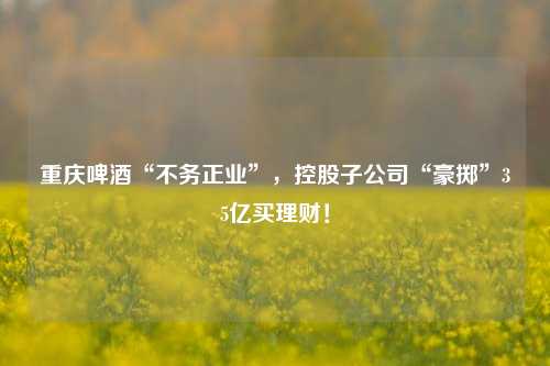 重庆啤酒“不务正业”，控股子公司“豪掷”35亿买理财！