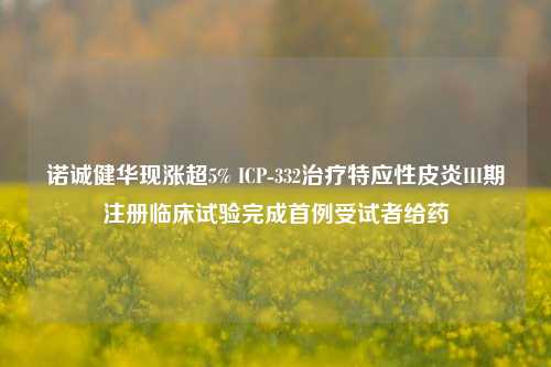 诺诚健华现涨超5% ICP-332治疗特应性皮炎III期注册临床试验完成首例受试者给药