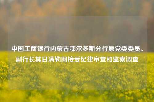 中国工商银行内蒙古鄂尔多斯分行原党委委员、副行长其日满勒图接受纪律审查和监察调查