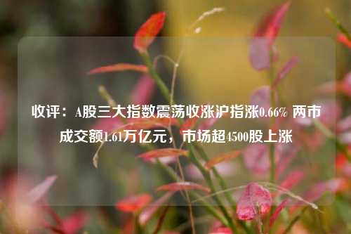 收评：A股三大指数震荡收涨沪指涨0.66% 两市成交额1.61万亿元，市场超4500股上涨