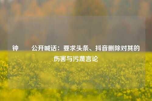 钟睒睒公开喊话：要求头条、抖音删除对其的伤害与污蔑言论