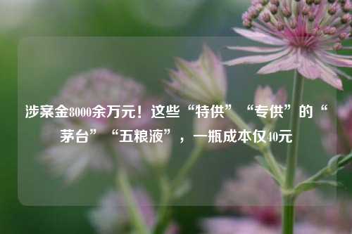 涉案金8000余万元！这些“特供”“专供”的“茅台”“五粮液”，一瓶成本仅40元