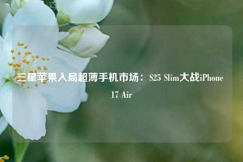 三星苹果入局超薄手机市场：S25 Slim大战iPhone 17 Air