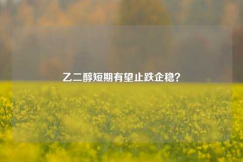 乙二醇短期有望止跌企稳？