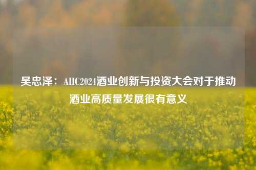 吴忠泽：AIIC2024酒业创新与投资大会对于推动酒业高质量发展很有意义