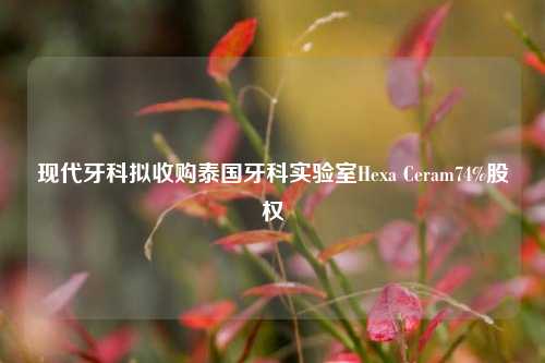 现代牙科拟收购泰国牙科实验室Hexa Ceram74%股权