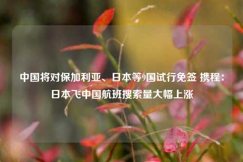 中国将对保加利亚、日本等9国试行免签 携程：日本飞中国航班搜索量大幅上涨