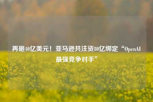 再砸40亿美元！亚马逊共注资80亿绑定“OpenAI最强竞争对手”