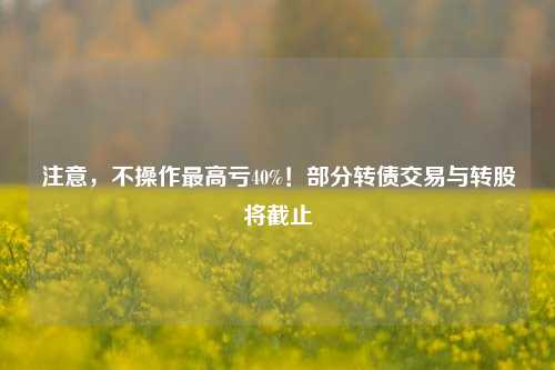 注意，不操作最高亏40%！部分转债交易与转股将截止