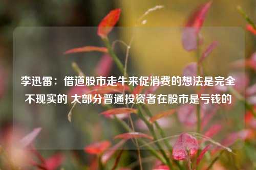 李迅雷：借道股市走牛来促消费的想法是完全不现实的 大部分普通投资者在股市是亏钱的