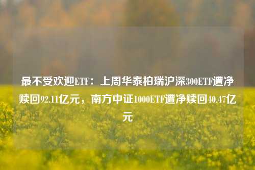 最不受欢迎ETF：上周华泰柏瑞沪深300ETF遭净赎回92.11亿元，南方中证1000ETF遭净赎回40.47亿元