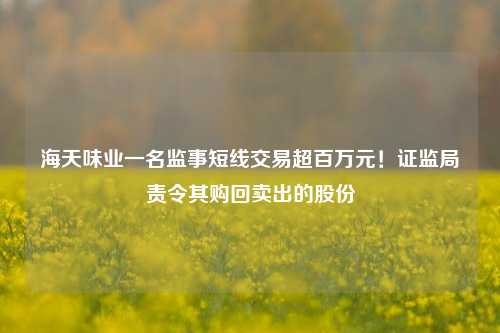 海天味业一名监事短线交易超百万元！证监局责令其购回卖出的股份