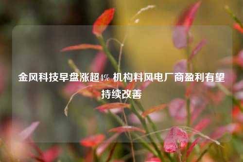 金风科技早盘涨超4% 机构料风电厂商盈利有望持续改善