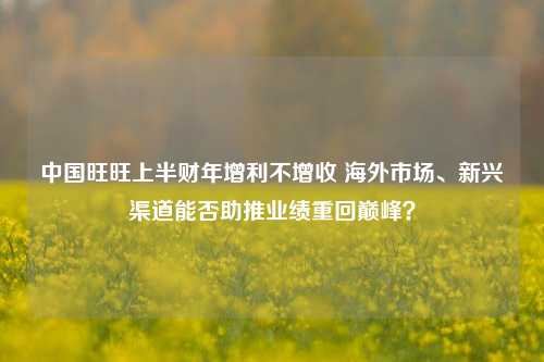 中国旺旺上半财年增利不增收 海外市场、新兴渠道能否助推业绩重回巅峰？