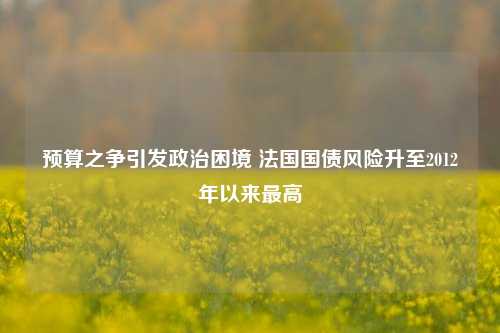 预算之争引发政治困境 法国国债风险升至2012年以来最高