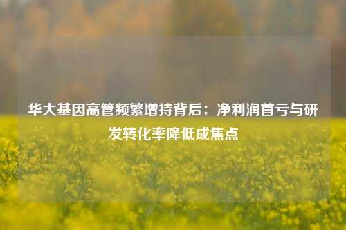 华大基因高管频繁增持背后：净利润首亏与研发转化率降低成焦点