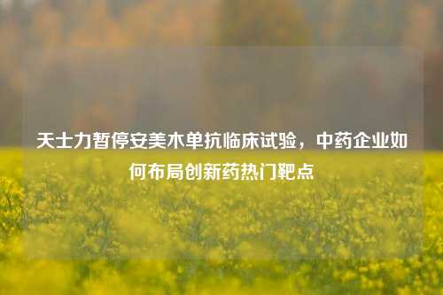 天士力暂停安美木单抗临床试验，中药企业如何布局创新药热门靶点