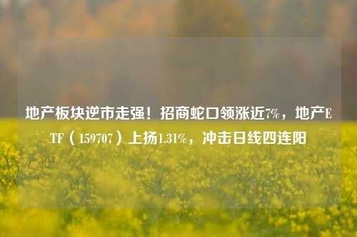 地产板块逆市走强！招商蛇口领涨近7%，地产ETF（159707）上扬1.31%，冲击日线四连阳