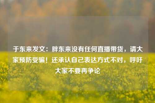 于东来发文：胖东来没有任何直播带货，请大家预防受骗！还承认自己表达方式不对，呼吁大家不要再争论