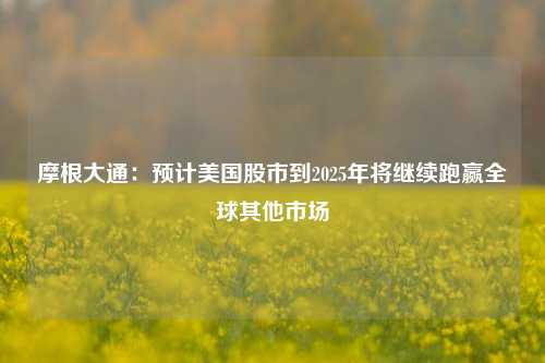 摩根大通：预计美国股市到2025年将继续跑赢全球其他市场