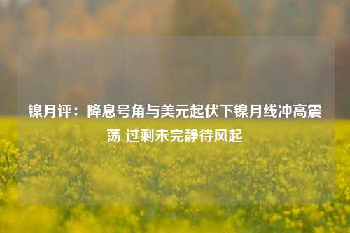 镍月评：降息号角与美元起伏下镍月线冲高震荡 过剩未完静待风起